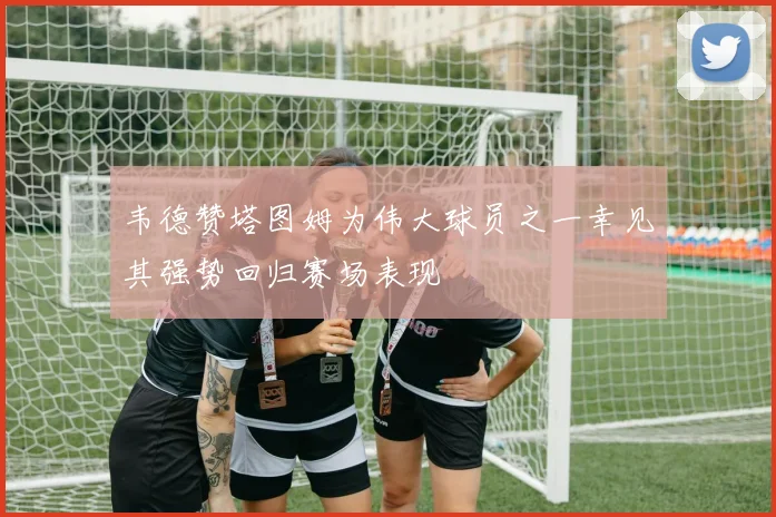 韦德赞塔图姆为伟大球员之一幸见其强势回归赛场表现