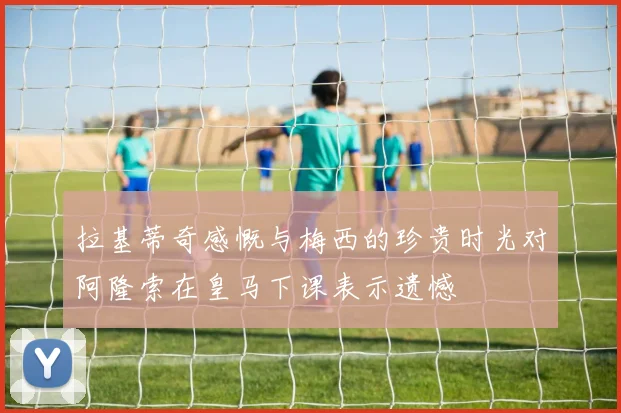 拉基蒂奇感慨与梅西的珍贵时光对阿隆索在皇马下课表示遗憾