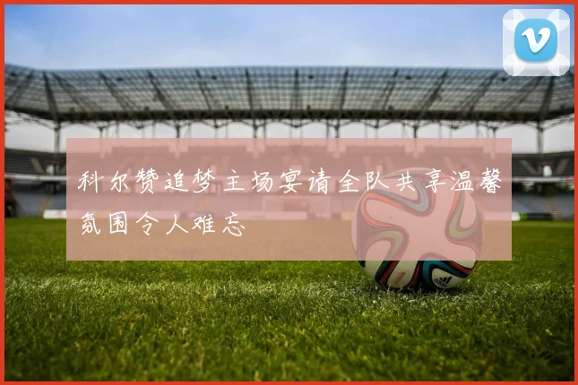 科尔赞追梦主场宴请全队共享温馨氛围令人难忘