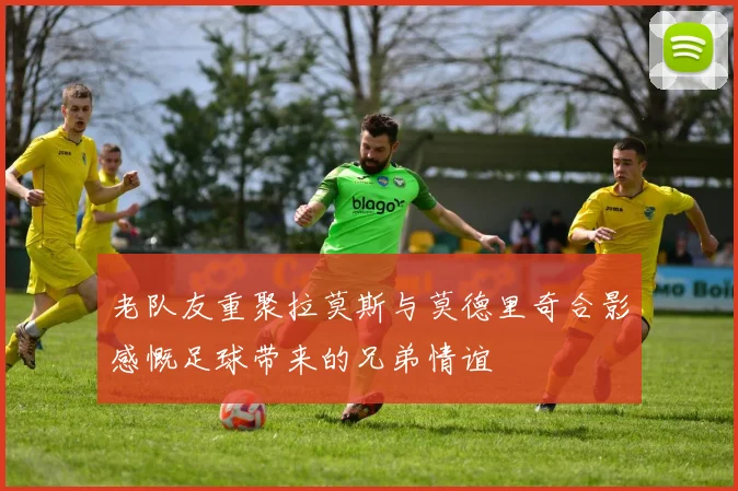 老队友重聚拉莫斯与莫德里奇合影感慨足球带来的兄弟情谊
