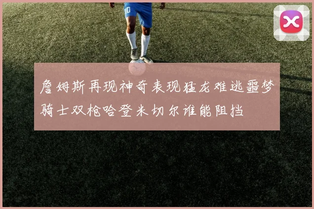 詹姆斯再现神奇表现猛龙难逃噩梦骑士双枪哈登米切尔谁能阻挡