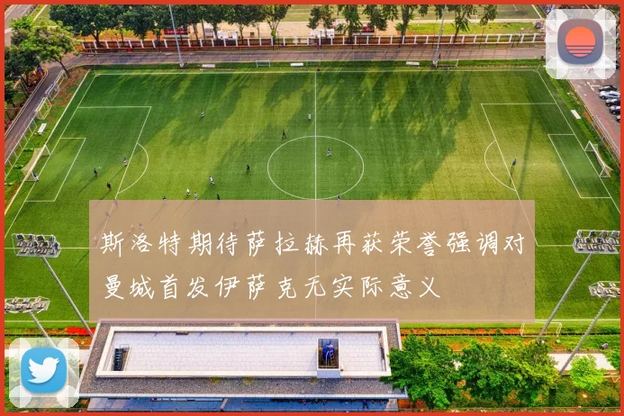 斯洛特期待萨拉赫再获荣誉强调对曼城首发伊萨克无实际意义
