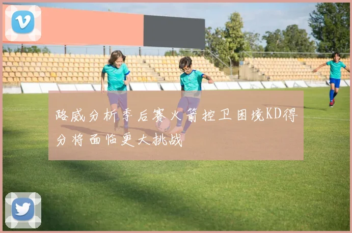 路威分析季后赛火箭控卫困境KD得分将面临更大挑战
