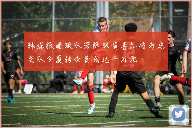 韩媒报道狼队若降级黄喜灿将考虑离队今夏转会费或达千万元