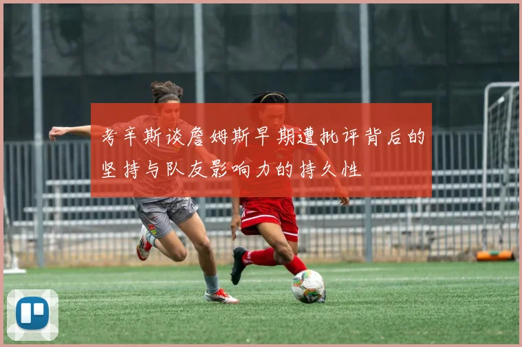 考辛斯谈詹姆斯早期遭批评背后的坚持与队友影响力的持久性