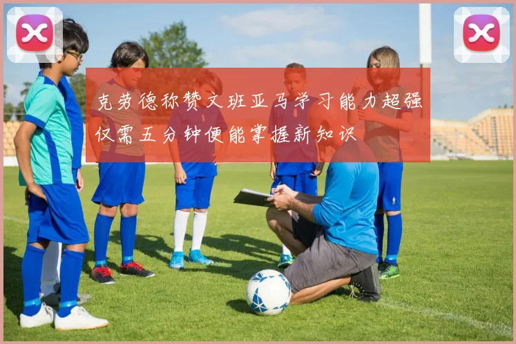 克劳德称赞文班亚马学习能力超强仅需五分钟便能掌握新知识