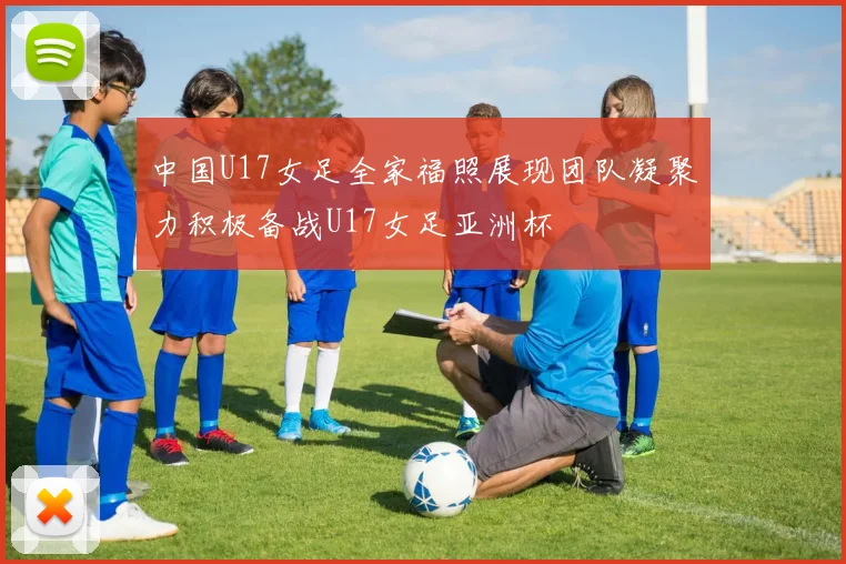 中国U17女足全家福照展现团队凝聚力积极备战U17女足亚洲杯
