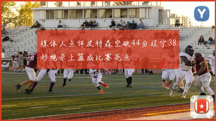 媒体人点评皮特森空砍44分辽宁38秒绝杀上篮成比赛亮点
